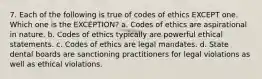 7. Each of the following is true of codes of ethics EXCEPT one. Which one is the EXCEPTION? a. Codes of ethics are aspirational in nature. b. Codes of ethics typically are powerful ethical statements. c. Codes of ethics are legal mandates. d. State dental boards are sanctioning practitioners for legal violations as well as ethical violations.