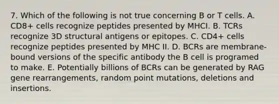 7. Which of the following is not true concerning B or T cells. A. CD8+ cells recognize peptides presented by MHCI. B. TCRs recognize 3D structural antigens or epitopes. C. CD4+ cells recognize peptides presented by MHC II. D. BCRs are membrane-bound versions of the specific antibody the B cell is programed to make. E. Potentially billions of BCRs can be generated by RAG gene rearrangements, random point mutations, deletions and insertions.