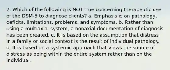 7. Which of the following is NOT true concerning therapeutic use of the DSM-5 to diagnose clients? a. Emphasis is on pathology, deficits, limitations, problems, and symptoms. b. Rather than using a multiaxial system, a nonaxial documentation of diagnosis has been created. c. It is based on the assumption that distress in a family or social context is the result of individual pathology. d. It is based on a systemic approach that views the source of distress as being within the entire system rather than on the individual.