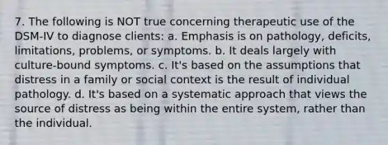 7. The following is NOT true concerning therapeutic use of the DSM-IV to diagnose clients: a. Emphasis is on pathology, deficits, limitations, problems, or symptoms. b. It deals largely with culture-bound symptoms. c. It's based on the assumptions that distress in a family or social context is the result of individual pathology. d. It's based on a systematic approach that views the source of distress as being within the entire system, rather than the individual.