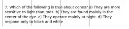 7. Which of the following is true about cones? a) They are more sensitive to light than rods. b) They are found mainly in the center of the eye. c) They operate mainly at night. d) They respond only to black and white