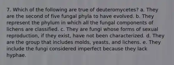 7. Which of the following are true of deuteromycetes? a. They are the second of five fungal phyla to have evolved. b. They represent the phylum in which all the fungal components of lichens are classified. c. They are fungi whose forms of sexual reproduction, if they exist, have not been characterized. d. They are the group that includes molds, yeasts, and lichens. e. They include the fungi considered imperfect because they lack hyphae.