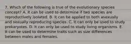 7. Which of the following is true of the evolutionary species concept? A. It can be used to determine if two species are reproductively isolated. B. It can be applied to both asexually and sexually reproducing species. C. It can only be used to study prokaryotes. D. It can only be used to study living organisms. E. It can be used to determine traits such as size differences between males and females.