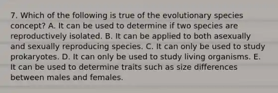 7. Which of the following is true of the evolutionary species concept? A. It can be used to determine if two species are reproductively isolated. B. It can be applied to both asexually and sexually reproducing species. C. It can only be used to study prokaryotes. D. It can only be used to study living organisms. E. It can be used to determine traits such as size differences between males and females.