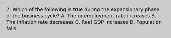 7. Which of the following is true during the expansionary phase of the business cycle? A. The unemployment rate increases B. The inflation rate decreases C. Real GDP increases D. Population falls