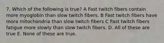 7. Which of the following is true? A Fast twitch fibers contain more myoglobin than slow twitch fibers. B Fast twitch fibers have mora mitochondria than slow twitch fibers C Fast twitch fibers fatigue more slowly than slow twitch fibers. D. All of these are true E. None of these are true.