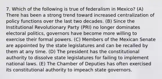 7. Which of the following is true of federalism in Mexico? (A) There has been a strong trend toward increased centralization of policy functions over the last two decades. (B) Since the Institutional Revolutionary Party (PRI) no longer dominates electoral politics, governors have become more willing to exercise their formal powers. (C) Members of the Mexican Senate are appointed by the state legislatures and can be recalled by them at any time. (D) The president has the constitutional authority to dissolve state legislatures for failing to implement national laws. (E) The Chamber of Deputies has often exercised its constitutional authority to impeach state governors.