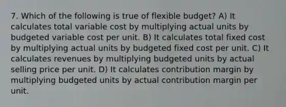 7. Which of the following is true of flexible budget? A) It calculates total variable cost by multiplying actual units by budgeted variable cost per unit. B) It calculates total fixed cost by multiplying actual units by budgeted fixed cost per unit. C) It calculates revenues by multiplying budgeted units by actual selling price per unit. D) It calculates contribution margin by multiplying budgeted units by actual contribution margin per unit.