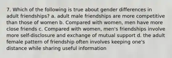 7. Which of the following is true about gender differences in adult friendships? a. adult male friendships are more competitive than those of women b. Compared with women, men have more close friends c. Compared with women, men's friendships involve more self-disclosure and exchange of mutual support d. the adult female pattern of friendship often involves keeping one's distance while sharing useful information