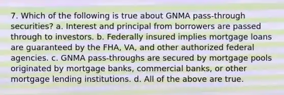 7. Which of the following is true about GNMA pass-through securities? a. Interest and principal from borrowers are passed through to investors. b. Federally insured implies mortgage loans are guaranteed by the FHA, VA, and other authorized federal agencies. c. GNMA pass-throughs are secured by mortgage pools originated by mortgage banks, commercial banks, or other mortgage lending institutions. d. All of the above are true.