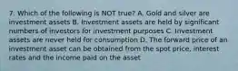 7. Which of the following is NOT true? A. Gold and silver are investment assets B. Investment assets are held by significant numbers of investors for investment purposes C. Investment assets are never held for consumption D. The forward price of an investment asset can be obtained from the spot price, interest rates and the income paid on the asset