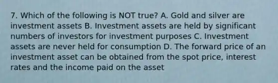 7. Which of the following is NOT true? A. Gold and silver are investment assets B. Investment assets are held by significant numbers of investors for investment purposes C. Investment assets are never held for consumption D. The forward price of an investment asset can be obtained from the spot price, interest rates and the income paid on the asset