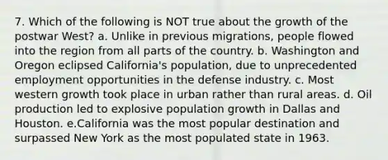 7. Which of the following is NOT true about the growth of the postwar West? a. Unlike in previous migrations, people flowed into the region from all parts of the country. b. Washington and Oregon eclipsed California's population, due to unprecedented employment opportunities in the defense industry. c. Most western growth took place in urban rather than rural areas. d. Oil production led to explosive population growth in Dallas and Houston. e.California was the most popular destination and surpassed New York as the most populated state in 1963.