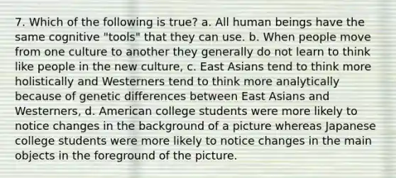 7. Which of the following is true? ﻿﻿a. All human beings have the same cognitive "tools" that they can use. ﻿﻿b. When people move from one culture to another they generally do not learn to think like people in the new culture, ﻿﻿c. East Asians tend to think more holistically and Westerners tend to think more analytically because of genetic differences between East Asians and Westerners, d. American college students were more likely to notice changes in the background of a picture whereas Japanese college students were more likely to notice changes in the main objects in the foreground of the picture.