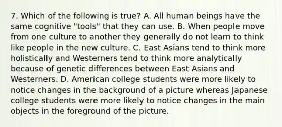 7. Which of the following is true? A. All human beings have the same cognitive "tools" that they can use. B. When people move from one culture to another they generally do not learn to think like people in the new culture. C. East Asians tend to think more holistically and Westerners tend to think more analytically because of genetic differences between East Asians and Westerners. D. American college students were more likely to notice changes in the background of a picture whereas Japanese college students were more likely to notice changes in the main objects in the foreground of the picture.