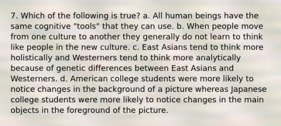 7. Which of the following is true? a. All human beings have the same cognitive "tools" that they can use. b. When people move from one culture to another they generally do not learn to think like people in the new culture. c. East Asians tend to think more holistically and Westerners tend to think more analytically because of genetic differences between East Asians and Westerners. d. American college students were more likely to notice changes in the background of a picture whereas Japanese college students were more likely to notice changes in the main objects in the foreground of the picture.