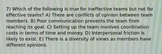 7) Which of the following is true for ineffective teams but not for effective teams? A) There are conflicts of opinion between team members. B) Poor communication prevents the team from reaching its goal. C) Setting up the team involves coordination costs in terms of time and money. D) Interpersonal friction is likely to exist. E) There is a diversity of views as members have different opinions.