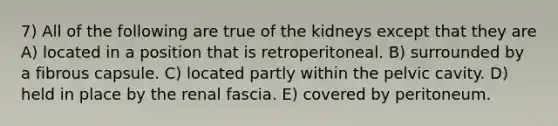 7) All of the following are true of the kidneys except that they are A) located in a position that is retroperitoneal. B) surrounded by a fibrous capsule. C) located partly within the pelvic cavity. D) held in place by the renal fascia. E) covered by peritoneum.