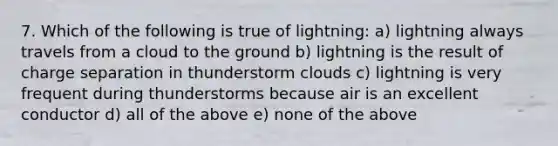 7. Which of the following is true of lightning: a) lightning always travels from a cloud to the ground b) lightning is the result of charge separation in thunderstorm clouds c) lightning is very frequent during thunderstorms because air is an excellent conductor d) all of the above e) none of the above