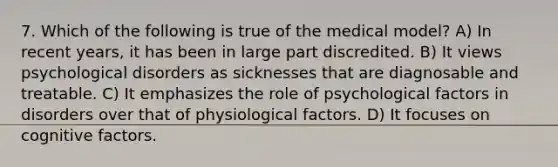 7. Which of the following is true of the medical model? A) In recent years, it has been in large part discredited. B) It views psychological disorders as sicknesses that are diagnosable and treatable. C) It emphasizes the role of psychological factors in disorders over that of physiological factors. D) It focuses on cognitive factors.