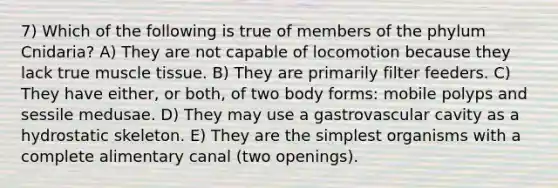 7) Which of the following is true of members of the phylum Cnidaria? A) They are not capable of locomotion because they lack true muscle tissue. B) They are primarily filter feeders. C) They have either, or both, of two body forms: mobile polyps and sessile medusae. D) They may use a gastrovascular cavity as a hydrostatic skeleton. E) They are the simplest organisms with a complete alimentary canal (two openings).