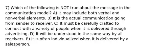 7) Which of the following is NOT true about the message in the communication model? A) It may include both verbal and nonverbal elements. B) It is the actual communication going from sender to receiver. C) It must be carefully crafted to connect with a variety of people when it is delivered through advertising. D) It will be understood in the same way by all receivers. E) It is often individualized when it is delivered by a salesperson.