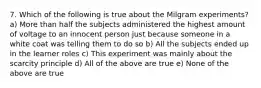 7. Which of the following is true about the Milgram experiments? a) More than half the subjects administered the highest amount of voltage to an innocent person just because someone in a white coat was telling them to do so b) All the subjects ended up in the learner roles c) This experiment was mainly about the scarcity principle d) All of the above are true e) None of the above are true