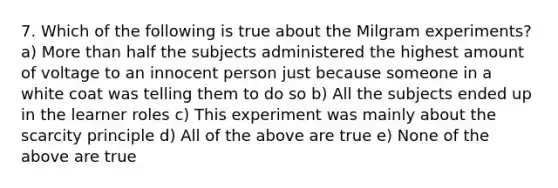 7. Which of the following is true about the Milgram experiments? a) More than half the subjects administered the highest amount of voltage to an innocent person just because someone in a white coat was telling them to do so b) All the subjects ended up in the learner roles c) This experiment was mainly about the scarcity principle d) All of the above are true e) None of the above are true