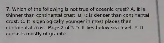 7. Which of the following is not true of oceanic crust? A. It is thinner than continental crust. B. It is denser than continental crust. C. It is geologically younger in most places than continental crust. Page 2 of 3 D. It lies below sea level. E. It consists mostly of granite