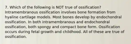 7. Which of the following is NOT true of ossification? Intramembranous ossification involves bone formation from hyaline cartilage models. Most bones develop by endochondral ossification. In both intramembranous and endochondral ossification, both spongy and compact bone form. Ossification occurs during fetal growth and childhood. All of these are true of ossification.