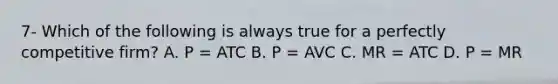 7- Which of the following is always true for a perfectly competitive​ firm? A. P ​= ATC B. P ​= AVC C. MR ​= ATC D. P ​= MR