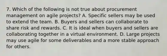 7. Which of the following is not true about procurement management on agile projects? A. Specific sellers may be used to extend the team. B. Buyers and sellers can collaborate to share risk and rewards. C. It is ideal when buyers and sellers are collaborating together in a virtual environment. D. Large projects may use agile for some deliverables and a more stable approach for others.