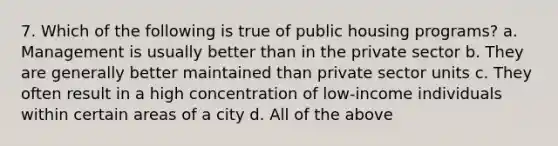 7. Which of the following is true of public housing programs? a. Management is usually better than in the private sector b. They are generally better maintained than private sector units c. They often result in a high concentration of low-income individuals within certain areas of a city d. All of the above