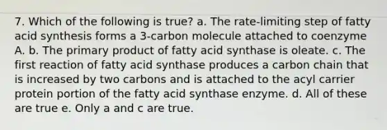 7. Which of the following is true? a. The rate-limiting step of fatty acid synthesis forms a 3-carbon molecule attached to coenzyme A. b. The primary product of fatty acid synthase is oleate. c. The first reaction of fatty acid synthase produces a carbon chain that is increased by two carbons and is attached to the acyl carrier protein portion of the fatty acid synthase enzyme. d. All of these are true e. Only a and c are true.