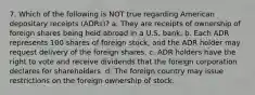 7. Which of the following is NOT true regarding American depositary receipts (ADRs)? a. They are receipts of ownership of foreign shares being held abroad in a U.S. bank. b. Each ADR represents 100 shares of foreign stock, and the ADR holder may request delivery of the foreign shares. c. ADR holders have the right to vote and receive dividends that the foreign corporation declares for shareholders. d. The foreign country may issue restrictions on the foreign ownership of stock.