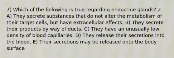 7) Which of the following is true regarding endocrine glands? 2 A) They secrete substances that do not alter the metabolism of their target cells, but have extracellular effects. B) They secrete their products by way of ducts. C) They have an unusually low density of blood capillaries. D) They release their secretions into the blood. E) Their secretions may be released onto the body surface