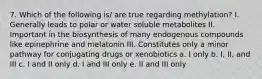 7. Which of the following is/ are true regarding methylation? I. Generally leads to polar or water soluble metabolites II. Important in the biosynthesis of many endogenous compounds like epinephrine and melatonin III. Constitutes only a minor pathway for conjugating drugs or xenobiotics a. I only b. I, II, and III c. I and II only d. I and III only e. II and III only