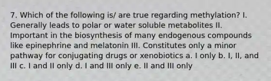 7. Which of the following is/ are true regarding methylation? I. Generally leads to polar or water soluble metabolites II. Important in the biosynthesis of many endogenous compounds like epinephrine and melatonin III. Constitutes only a minor pathway for conjugating drugs or xenobiotics a. I only b. I, II, and III c. I and II only d. I and III only e. II and III only