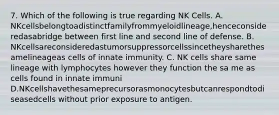 7. Which of the following is true regarding NK Cells. A. NKcellsbelongtoadistinctfamilyfrommyeloidlineage,henceconsideredasabridge between first line and second line of defense. B. NKcellsareconsideredastumorsuppressorcellssincetheysharethesamelineageas cells of innate immunity. C. NK cells share same lineage with lymphocytes however they function the sa me as cells found in innate immuni D.NKcellshavethesameprecursorasmonocytesbutcanrespondtodiseasedcells without prior exposure to antigen.