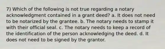 7) Which of the following is not true regarding a notary acknowledgment contained in a grant deed? a. It does not need to be notarized by the grantee. b. The notary needs to stamp it with their official seal. c. The notary needs to keep a record of the identification of the person acknowledging the deed. d. It does not need to be signed by the grantor.