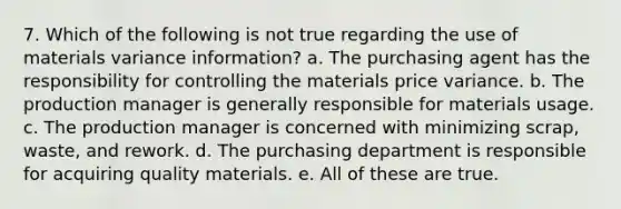 7. Which of the following is not true regarding the use of materials variance information? a. The purchasing agent has the responsibility for controlling the materials price variance. b. The production manager is generally responsible for materials usage. c. The production manager is concerned with minimizing scrap, waste, and rework. d. The purchasing department is responsible for acquiring quality materials. e. All of these are true.