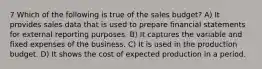 7 Which of the following is true of the sales budget? A) It provides sales data that is used to prepare financial statements for external reporting purposes. B) It captures the variable and fixed expenses of the business. C) It is used in the production budget. D) It shows the cost of expected production in a period.