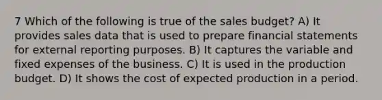 7 Which of the following is true of the sales budget? A) It provides sales data that is used to prepare financial statements for external reporting purposes. B) It captures the variable and fixed expenses of the business. C) It is used in the production budget. D) It shows the cost of expected production in a period.