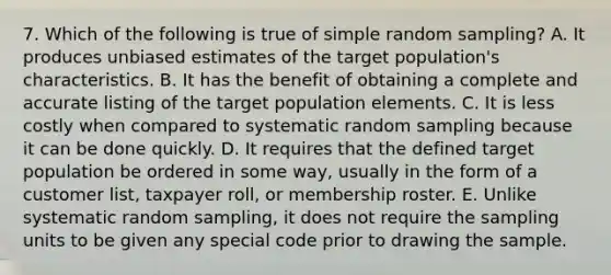 7. Which of the following is true of simple random sampling? A. It produces unbiased estimates of the target population's characteristics. B. It has the benefit of obtaining a complete and accurate listing of the target population elements. C. It is less costly when compared to systematic random sampling because it can be done quickly. D. It requires that the defined target population be ordered in some way, usually in the form of a customer list, taxpayer roll, or membership roster. E. Unlike systematic random sampling, it does not require the sampling units to be given any special code prior to drawing the sample.