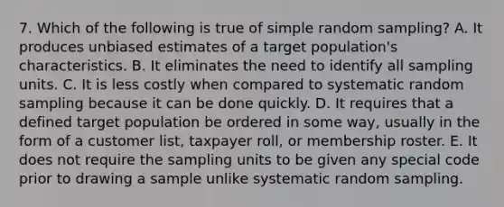 7. Which of the following is true of simple random sampling? A. It produces unbiased estimates of a target population's characteristics. B. It eliminates the need to identify all sampling units. C. It is less costly when compared to systematic random sampling because it can be done quickly. D. It requires that a defined target population be ordered in some way, usually in the form of a customer list, taxpayer roll, or membership roster. E. It does not require the sampling units to be given any special code prior to drawing a sample unlike systematic random sampling.