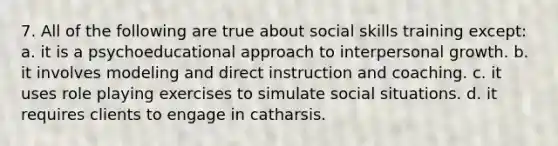 7. All of the following are true about social skills training except: a. it is a psychoeducational approach to interpersonal growth. b. it involves modeling and direct instruction and coaching. c. it uses role playing exercises to simulate social situations. d. it requires clients to engage in catharsis.