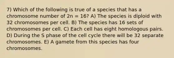 7) Which of the following is true of a species that has a chromosome number of 2n = 16? A) The species is diploid with 32 chromosomes per cell. B) The species has 16 sets of chromosomes per cell. C) Each cell has eight homologous pairs. D) During the S phase of the <a href='https://www.questionai.com/knowledge/keQNMM7c75-cell-cycle' class='anchor-knowledge'>cell cycle</a> there will be 32 separate chromosomes. E) A gamete from this species has four chromosomes.