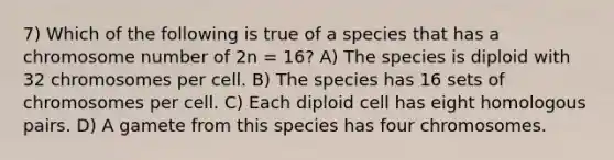 7) Which of the following is true of a species that has a chromosome number of 2n = 16? A) The species is diploid with 32 chromosomes per cell. B) The species has 16 sets of chromosomes per cell. C) Each diploid cell has eight homologous pairs. D) A gamete from this species has four chromosomes.