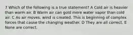 7 Which of the following is a true statement? A Cold air is heavier than warm air. B Warm air can gold more water vapor than cold air. C As air moves, wind is created. This is beginning of complex forces that cause the changing weather. D They are all correct. E None are correct.