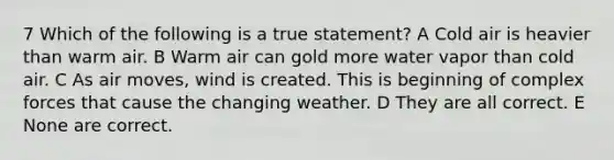 7 Which of the following is a true statement? A Cold air is heavier than warm air. B Warm air can gold more water vapor than cold air. C As air moves, wind is created. This is beginning of complex forces that cause the changing weather. D They are all correct. E None are correct.